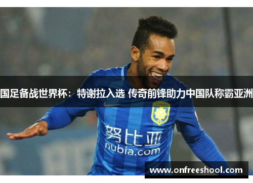 国足备战世界杯：特谢拉入选 传奇前锋助力中国队称霸亚洲